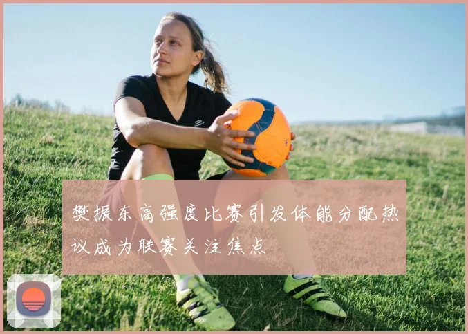 樊振东高强度比赛引发体能分配热议成为联赛关注焦点