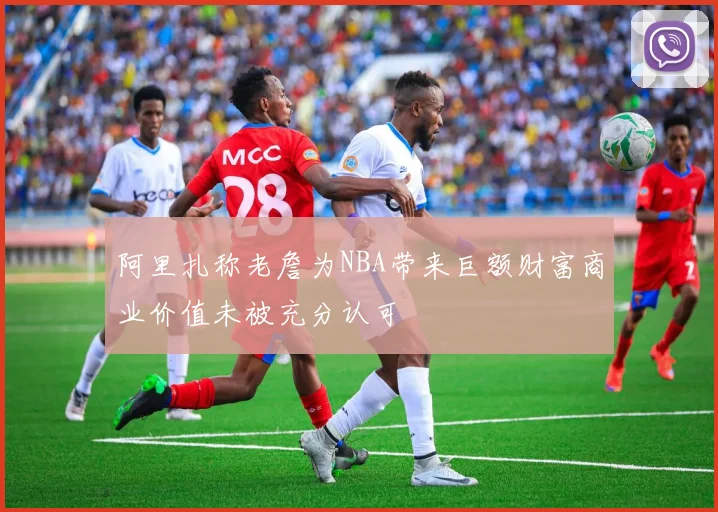 阿里扎称老詹为NBA带来巨额财富商业价值未被充分认可