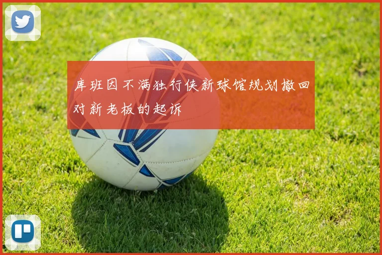 库班因不满独行侠新球馆规划撤回对新老板的起诉