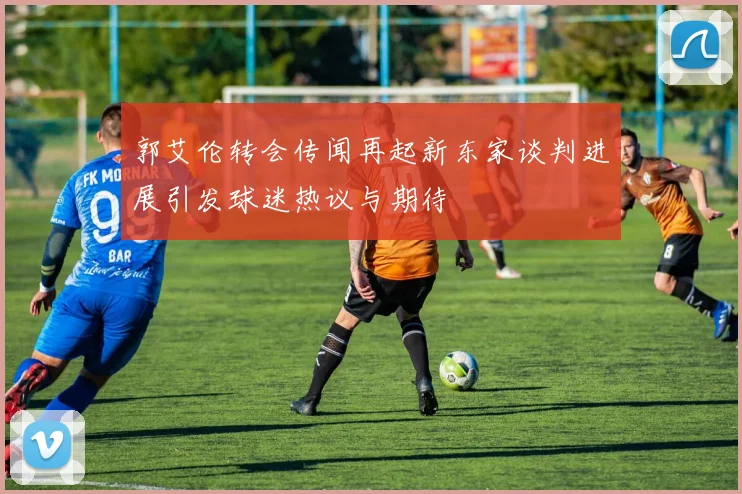 郭艾伦转会传闻再起新东家谈判进展引发球迷热议与期待