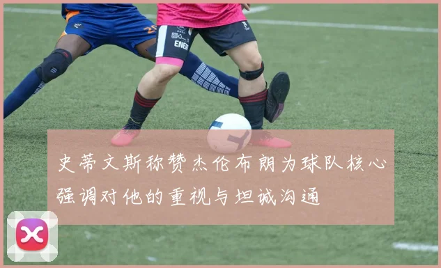 史蒂文斯称赞杰伦布朗为球队核心强调对他的重视与坦诚沟通
