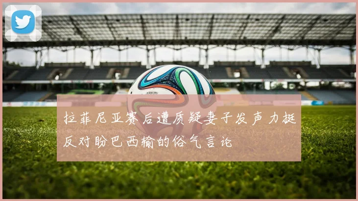 拉菲尼亚赛后遭质疑妻子发声力挺反对盼巴西输的俗气言论